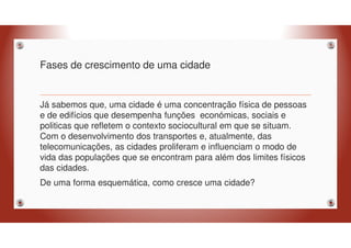 Fases de crescimento de uma cidade
Já sabemos que, uma cidade é uma concentração física de pessoas
e de edifícios que desempenha funções económicas, sociais e
politicas que refletem o contexto sociocultural em que se situam.
Com o desenvolvimento dos transportes e, atualmente, das
telecomunicações, as cidades proliferam e influenciam o modo de
vida das populações que se encontram para além dos limites físicos
das cidades.
De uma forma esquemática, como cresce uma cidade?
 