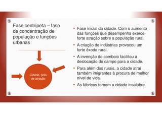 Fase centrípeta – fase
de concentração de
população e funções
urbanas
• Fase inicial da cidade. Com o aumento
das funções que desempenha exerce
forte atração sobre a população rural.
• A criação de indústrias provocou um
forte êxodo rural.
• A invenção do comboio facilitou a
deslocação do campo para a cidade.
• Para além dos rurais, a cidade atrai
também imigrantes à procura de melhor
nível de vida.
• As fábricas tornam a cidade insalubre.
Cidade, polo
de atração
 