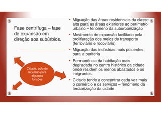 Fase centrífuga – fase
de expansão em
direção aos subúrbios.
• Migração das áreas residenciais da classe
alta para as áreas exteriores ao perímetro
urbano – fenómeno da suburbanização
• Movimento de expansão facilitado pela
proliferação dos meios de transporte
(ferroviário e rodoviário)
• Migração das indústrias mais poluentes
para a periferia
• Permanência da habitação mais
degradada no centro histórico da cidade
onde residem os menos abastados e os
imigrantes.
• Cidade tende a concentrar cada vez mais
o comércio e os serviços – fenómeno da
terciarização da cidade
Cidade, polo de
repulsão para
algumas
funções
 