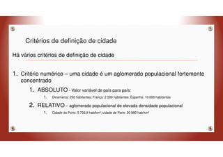 Critérios de definição de cidade
Há vários critérios de definição de cidade
1. Critério numérico – uma cidade é um aglomerado populacional fortemente
concentrado
1. ABSOLUTO - Valor variável de país para país:
1. Dinamarca: 250 habitantes; França: 2 000 habitantes; Espanha: 10 000 habitantes
2. RELATIVO – aglomerado populacional de elevada densidade populacional
1. Cidade do Porto: 5 702,9 hab/km²; cidade de Paris: 20 980 hab/km²
 