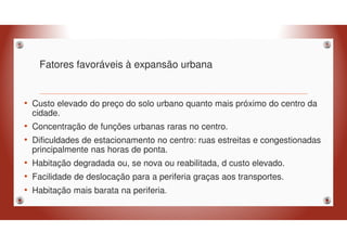 Fatores favoráveis à expansão urbana
• Custo elevado do preço do solo urbano quanto mais próximo do centro da
cidade.
• Concentração de funções urbanas raras no centro.
• Dificuldades de estacionamento no centro: ruas estreitas e congestionadas
principalmente nas horas de ponta.
• Habitação degradada ou, se nova ou reabilitada, d custo elevado.
• Facilidade de deslocação para a periferia graças aos transportes.
• Habitação mais barata na periferia.
 