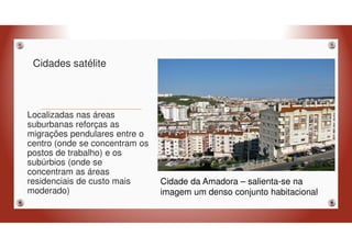 Cidades satélite
Localizadas nas áreas
suburbanas reforças as
migrações pendulares entre o
centro (onde se concentram os
postos de trabalho) e os
subúrbios (onde se
concentram as áreas
residenciais de custo mais
moderado)
Cidade da Amadora – salienta-se na
imagem um denso conjunto habitacional
 
