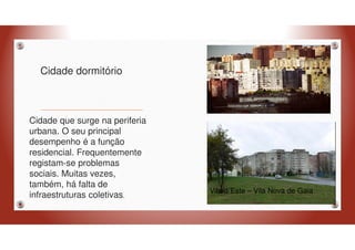 Cidade dormitório
Cidade que surge na periferia
urbana. O seu principal
desempenho é a função
residencial. Frequentemente
registam-se problemas
sociais. Muitas vezes,
também, há falta de
infraestruturas coletivas.
Vila d´Este – Vila Nova de Gaia
 