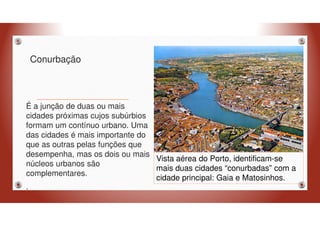 Conurbação
É a junção de duas ou mais
cidades próximas cujos subúrbios
formam um contínuo urbano. Uma
das cidades é mais importante do
que as outras pelas funções que
desempenha, mas os dois ou mais
núcleos urbanos são
complementares.
.
Vista aérea do Porto, identificam-se
mais duas cidades “conurbadas” com a
cidade principal: Gaia e Matosinhos.
 