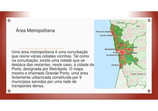 Área Metropolitana
Uma área metropolitana é uma conurbação
que reúne várias cidades vizinhas. Tal como
na conurbação, existe uma cidade que se
destaca das restantes, neste caso, a cidade do
Porto, designada por Metrópole. O mapa
mostra o chamado Grande Porto, uma área
fortemente urbanizada constituída por 9
municípios servidos por uma rede de
transportes densa.
 