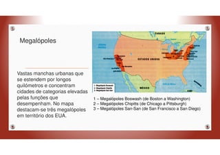 Megalópoles
Vastas manchas urbanas que
se estendem por longos
quilómetros e concentram
cidades de categorias elevadas
pelas funções que
desempenham. No mapa
destacam-se três megalópoles
em território dos EUA.
1 – Megalópoles Boswash (de Boston a Washington)
2 – Megalópoles Chipitts (de Chicago a Pittsburgh)
3 – Megalópoles San-San (de San Francisco a San Diego)
 