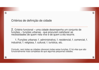 Critérios de definição de cidade
2. Critério funcional – uma cidade desempenha um conjunto de
funções – funções urbanas - que procuram satisfazer as
necessidades de quem nela vive e de quem a ela recorre.
1. Funções urbanas: f. administrativa, f. residencial, f. comercial, f.
industrial, f. religiosa, f. cultural, f. turística, etc.
Contudo, nem todas as cidades oferecem todas estas funções. E há vilas que são
funcionalmente mais completas do que algumas pequenas cidades.
 