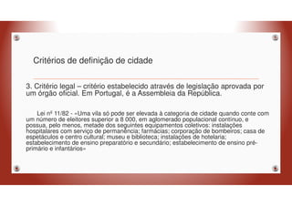 Critérios de definição de cidade
3. Critério legal – critério estabelecido através de legislação aprovada por
um órgão oficial. Em Portugal, é a Assembleia da República.
Lei nº 11/82 - «Uma vila só pode ser elevada à categoria de cidade quando conte com
um número de eleitores superior a 8 000, em aglomerado populacional contínuo, e
possua, pelo menos, metade dos seguintes equipamentos coletivos: instalações
hospitalares com serviço de permanência; farmácias; corporação de bombeiros; casa de
espetáculos e centro cultural; museu e biblioteca; instalações de hotelaria;
estabelecimento de ensino preparatório e secundário; estabelecimento de ensino pré-
primário e infantários»
 