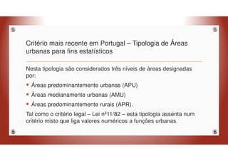 Critério mais recente em Portugal – Tipologia de Áreas
urbanas para fins estatísticos
Nesta tipologia são considerados três níveis de áreas designadas
por:
Áreas predominantemente urbanas (APU)
Áreas medianamente urbanas (AMU)
Áreas predominantemente rurais (APR).
Tal como o critério legal – Lei nº11/82 – esta tipologia assenta num
critério misto que liga valores numéricos a funções urbanas.
 