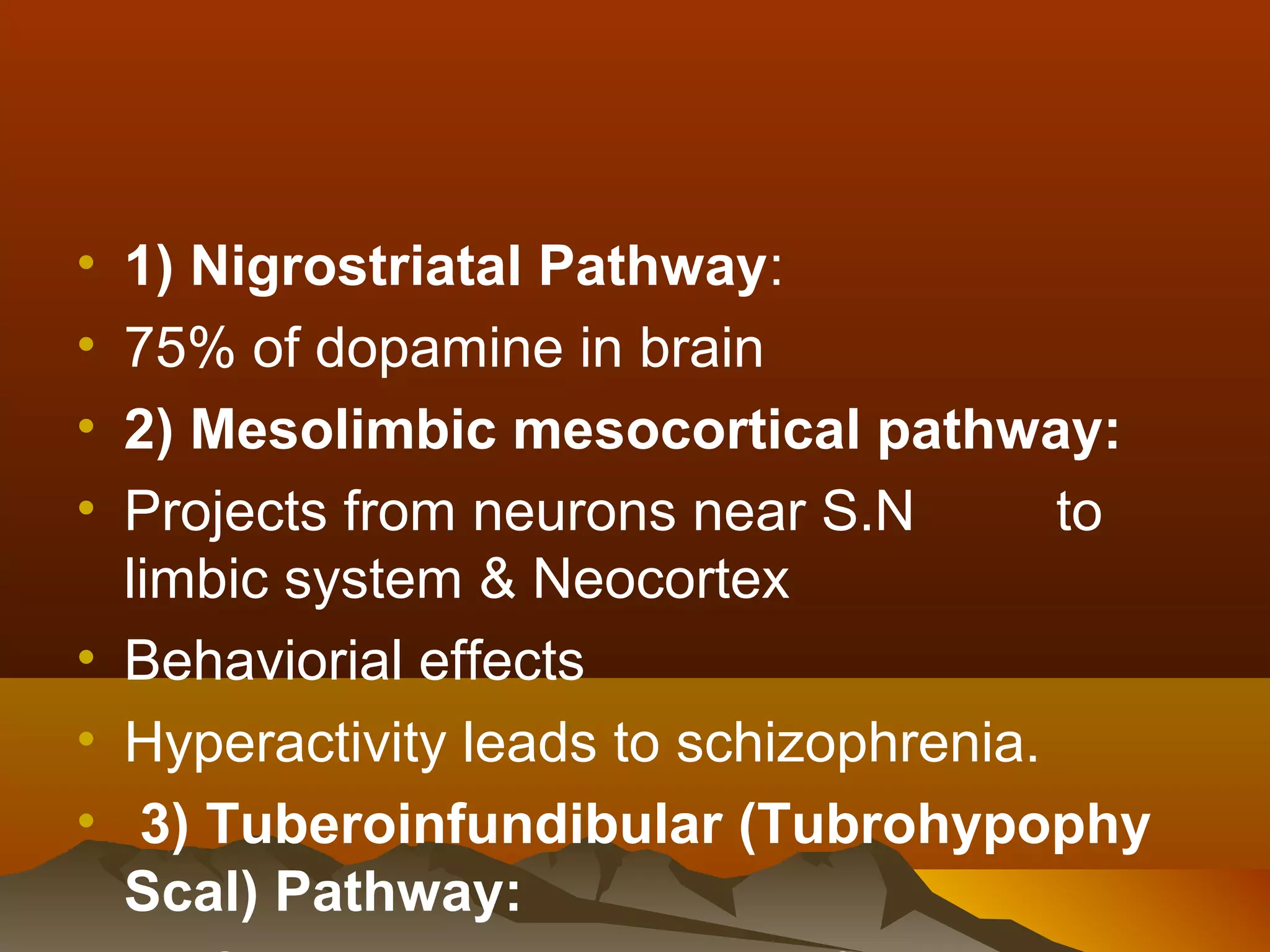 • 1) Nigrostriatal Pathway:
• 75% of dopamine in brain
• 2) Mesolimbic mesocortical pathway:
• Projects from neurons near S.N        to
  limbic system & Neocortex
• Behaviorial effects
• Hyperactivity leads to schizophrenia.
• 3) Tuberoinfundibular (Tubrohypophy
  Scal) Pathway:
 
