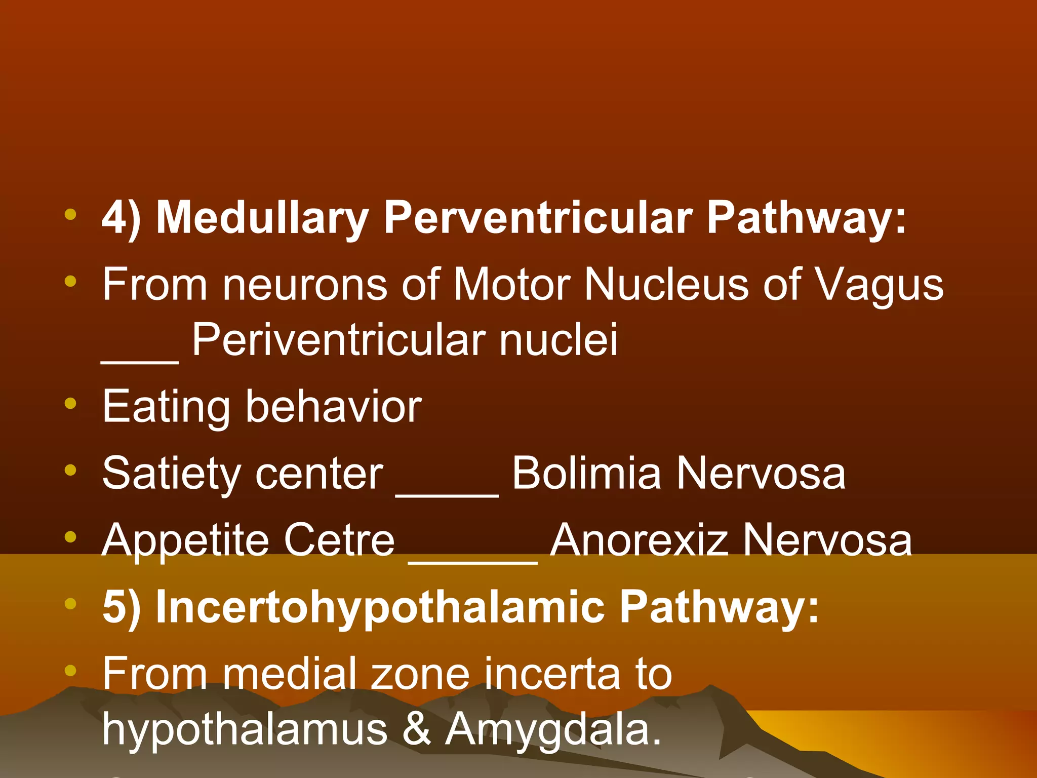 • 4) Medullary Perventricular Pathway:
• From neurons of Motor Nucleus of Vagus
  ___ Periventricular nuclei
• Eating behavior
• Satiety center ____ Bolimia Nervosa
• Appetite Cetre _____ Anorexiz Nervosa
• 5) Incertohypothalamic Pathway:
• From medial zone incerta to
  hypothalamus & Amygdala.
 