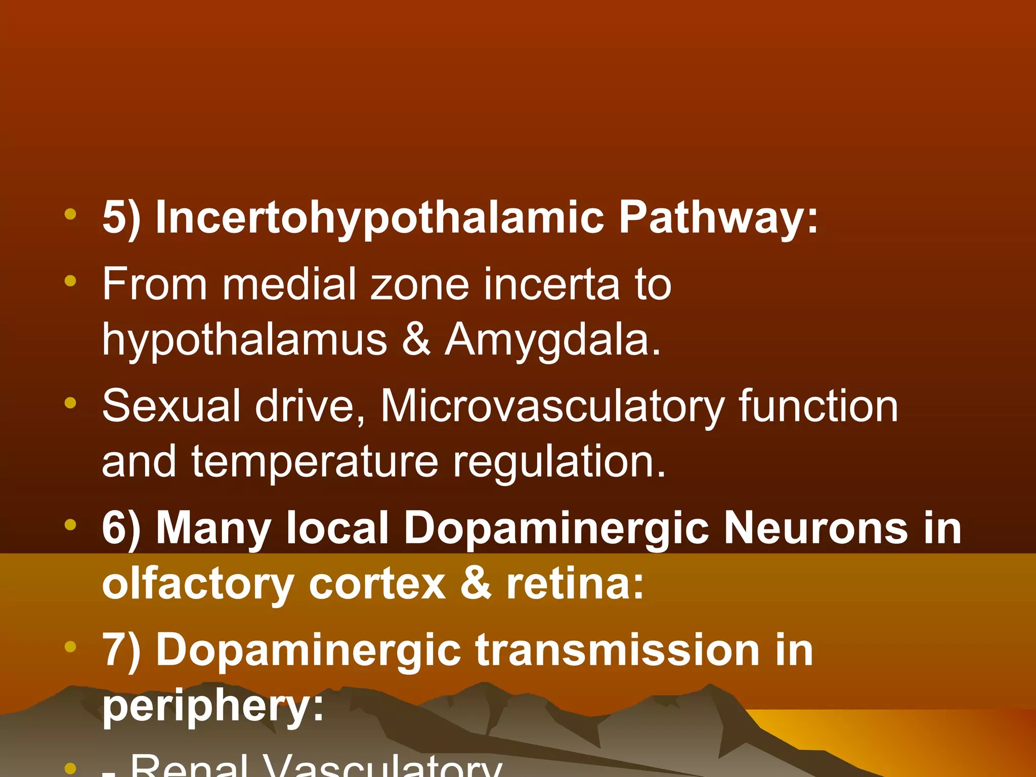 • 5) Incertohypothalamic Pathway:
• From medial zone incerta to
  hypothalamus & Amygdala.
• Sexual drive, Microvasculatory function
  and temperature regulation.
• 6) Many local Dopaminergic Neurons in
  olfactory cortex & retina:
• 7) Dopaminergic transmission in
  periphery:
 