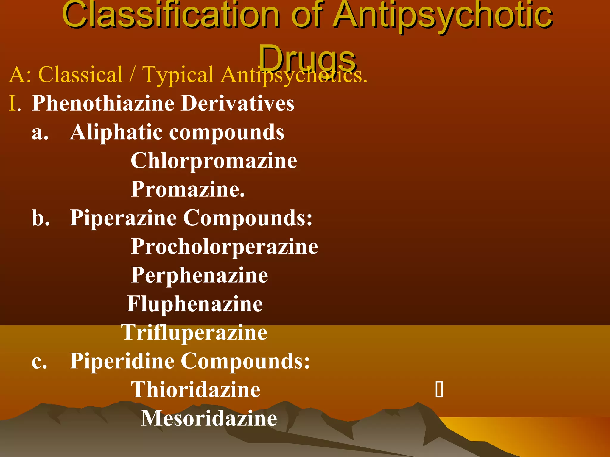 Classification of Antipsychotic
                          Drugs
A: Classical / Typical Antipsychotics.
I. Phenothiazine Derivatives
   a. Aliphatic compounds
            Chlorpromazine
            Promazine.
   b. Piperazine Compounds:
            Procholorperazine
            Perphenazine
           Fluphenazine
           Trifluperazine
   c. Piperidine Compounds:
            Thioridazine        
             Mesoridazine
 