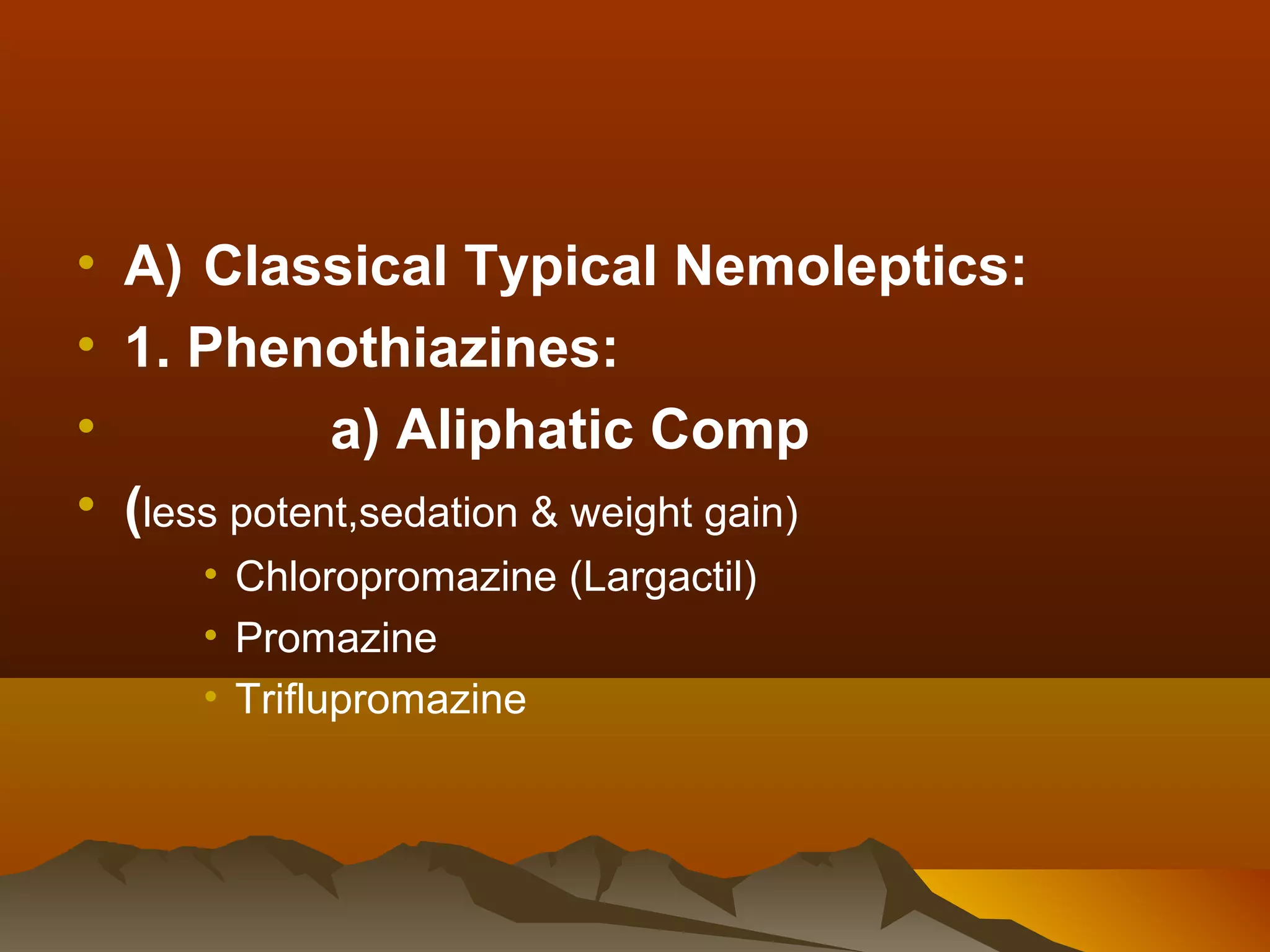 • A) Classical Typical Nemoleptics:
• 1. Phenothiazines:
•            a) Aliphatic Comp
• (less potent,sedation & weight gain)
     • Chloropromazine (Largactil)
     • Promazine
     • Triflupromazine
 