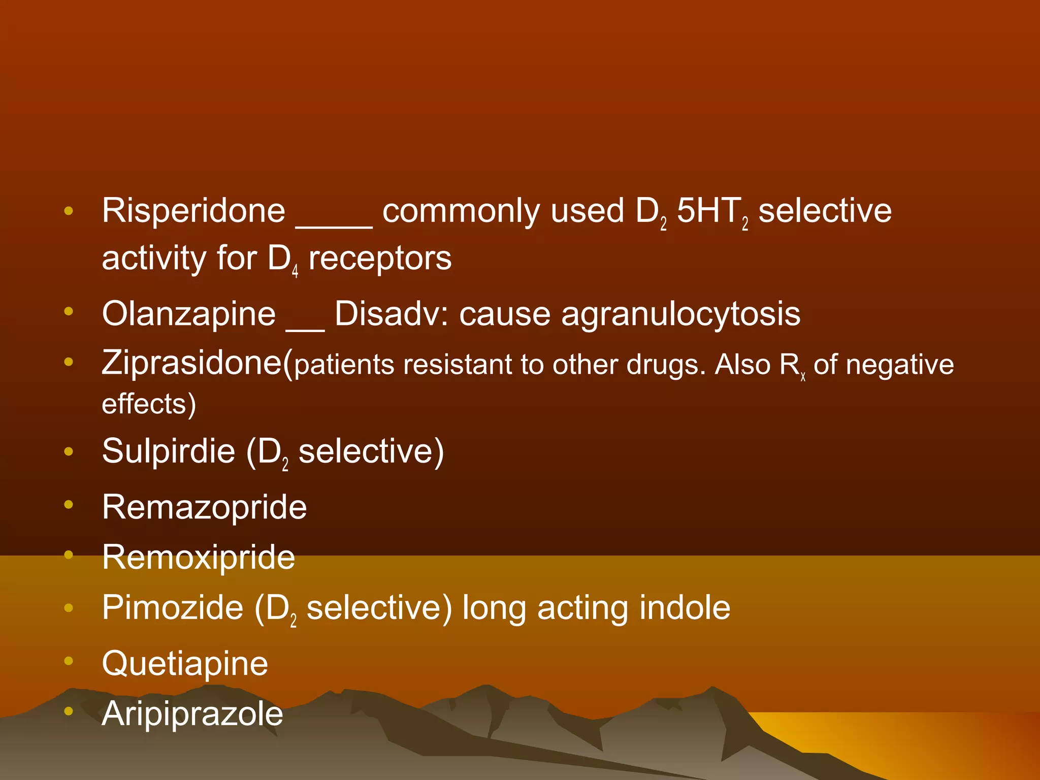 • Risperidone ____ commonly used D2 5HT2 selective
  activity for D4 receptors
• Olanzapine __ Disadv: cause agranulocytosis
• Ziprasidone(patients resistant to other drugs. Also Rx of negative
  effects)
• Sulpirdie (D2 selective)
• Remazopride
• Remoxipride
• Pimozide (D2 selective) long acting indole
• Quetiapine
• Aripiprazole
 