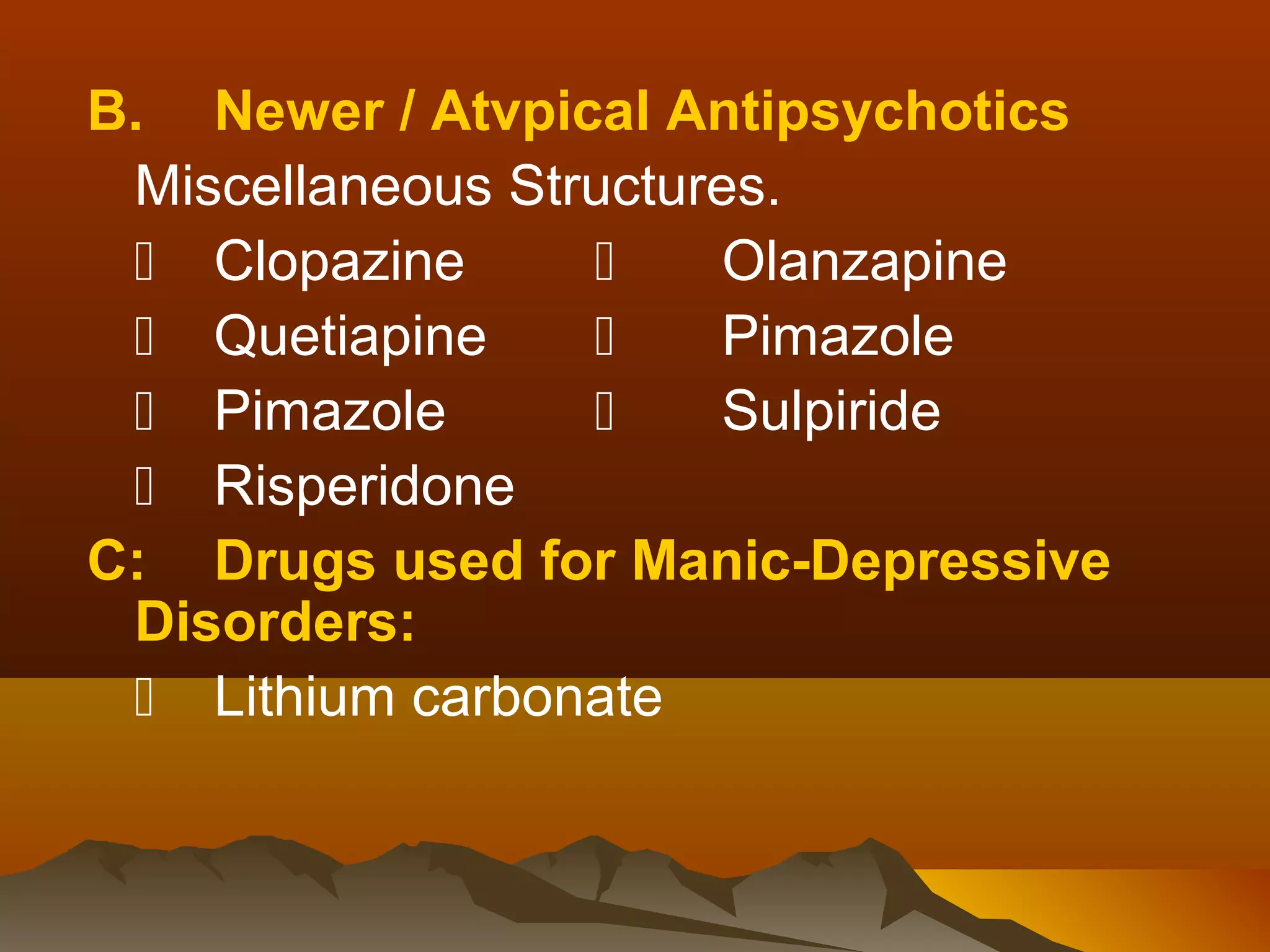 B. Newer / Atvpical Antipsychotics
 Miscellaneous Structures.
  Clopazine          Olanzapine
  Quetiapine         Pimazole
  Pimazole           Sulpiride
  Risperidone
C: Drugs used for Manic-Depressive
 Disorders:
  Lithium carbonate
 