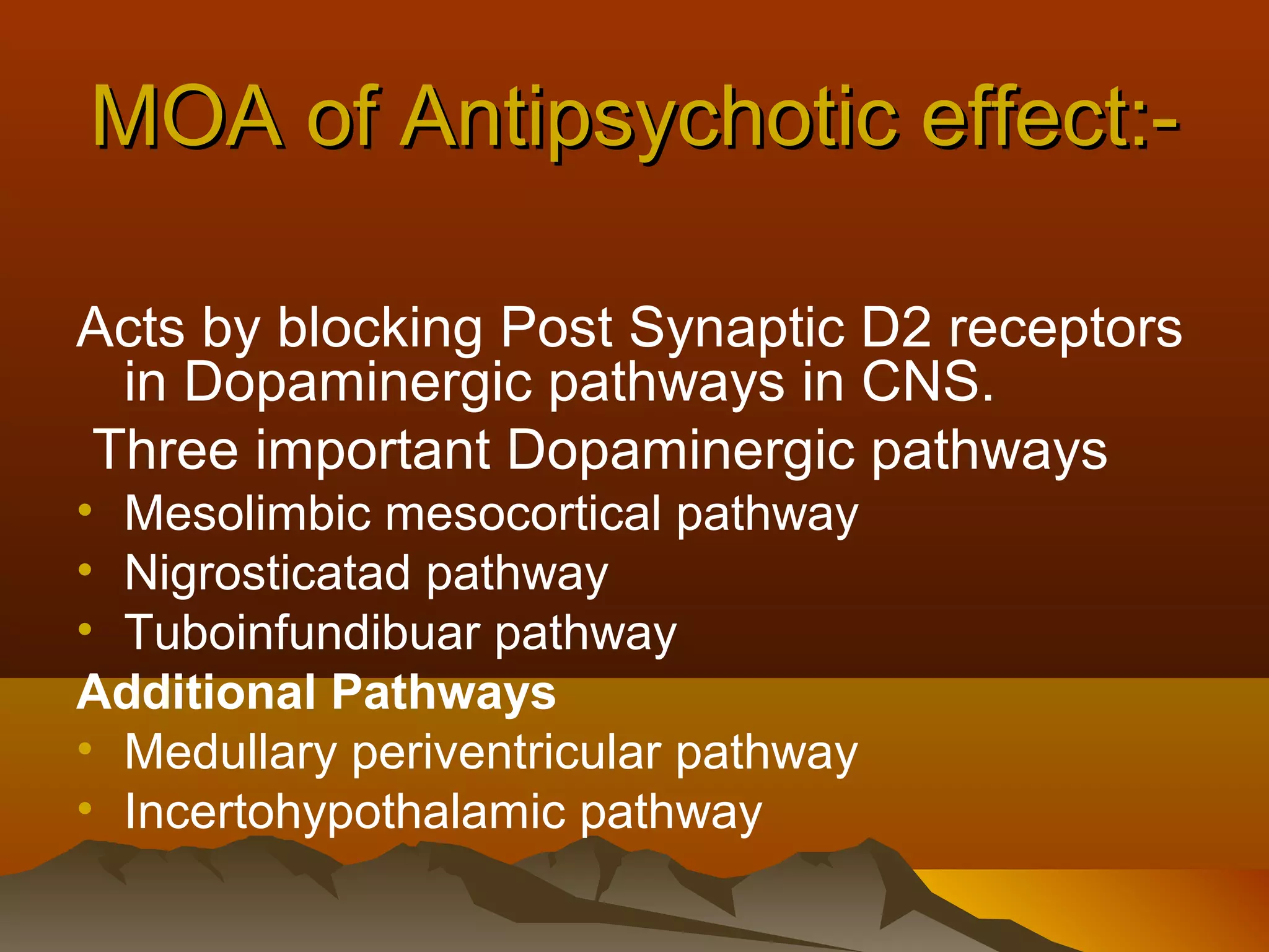 MOA of Antipsychotic effect:-

Acts by blocking Post Synaptic D2 receptors
 in Dopaminergic pathways in CNS.
Three important Dopaminergic pathways
• Mesolimbic mesocortical pathway
• Nigrosticatad pathway
• Tuboinfundibuar pathway
Additional Pathways
• Medullary periventricular pathway
• Incertohypothalamic pathway
 