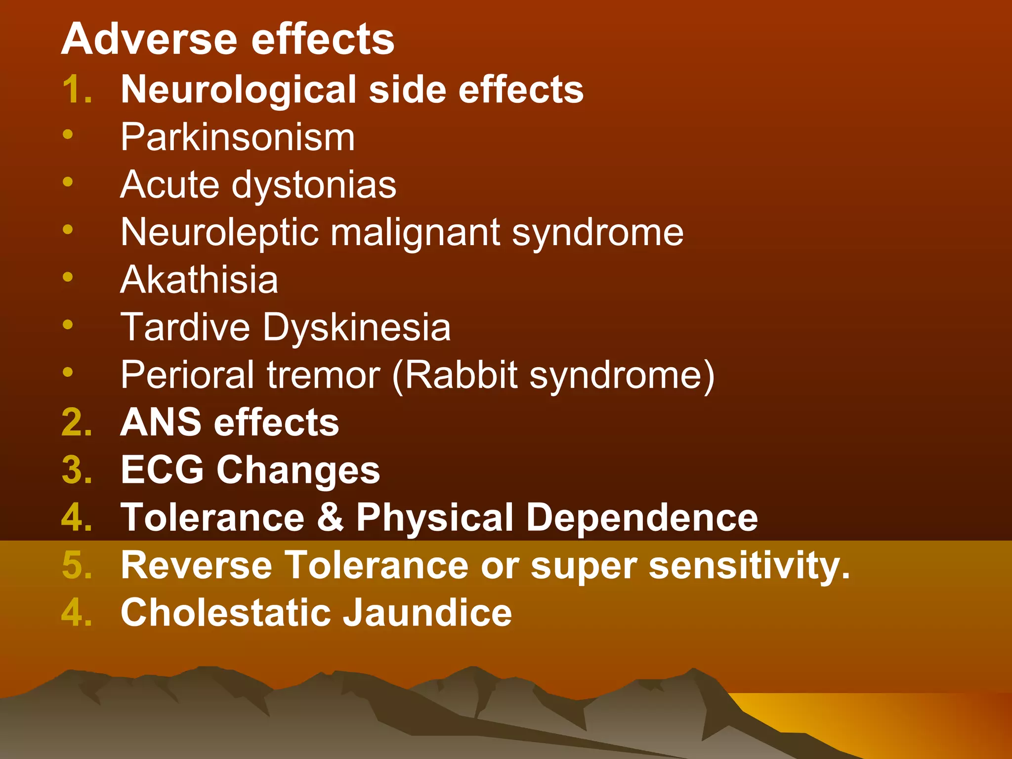 Adverse effects
1.   Neurological side effects
•    Parkinsonism
•    Acute dystonias
•    Neuroleptic malignant syndrome
•    Akathisia
•    Tardive Dyskinesia
•    Perioral tremor (Rabbit syndrome)
2.   ANS effects
3.   ECG Changes
4.   Tolerance & Physical Dependence
5.   Reverse Tolerance or super sensitivity.
4.   Cholestatic Jaundice
 