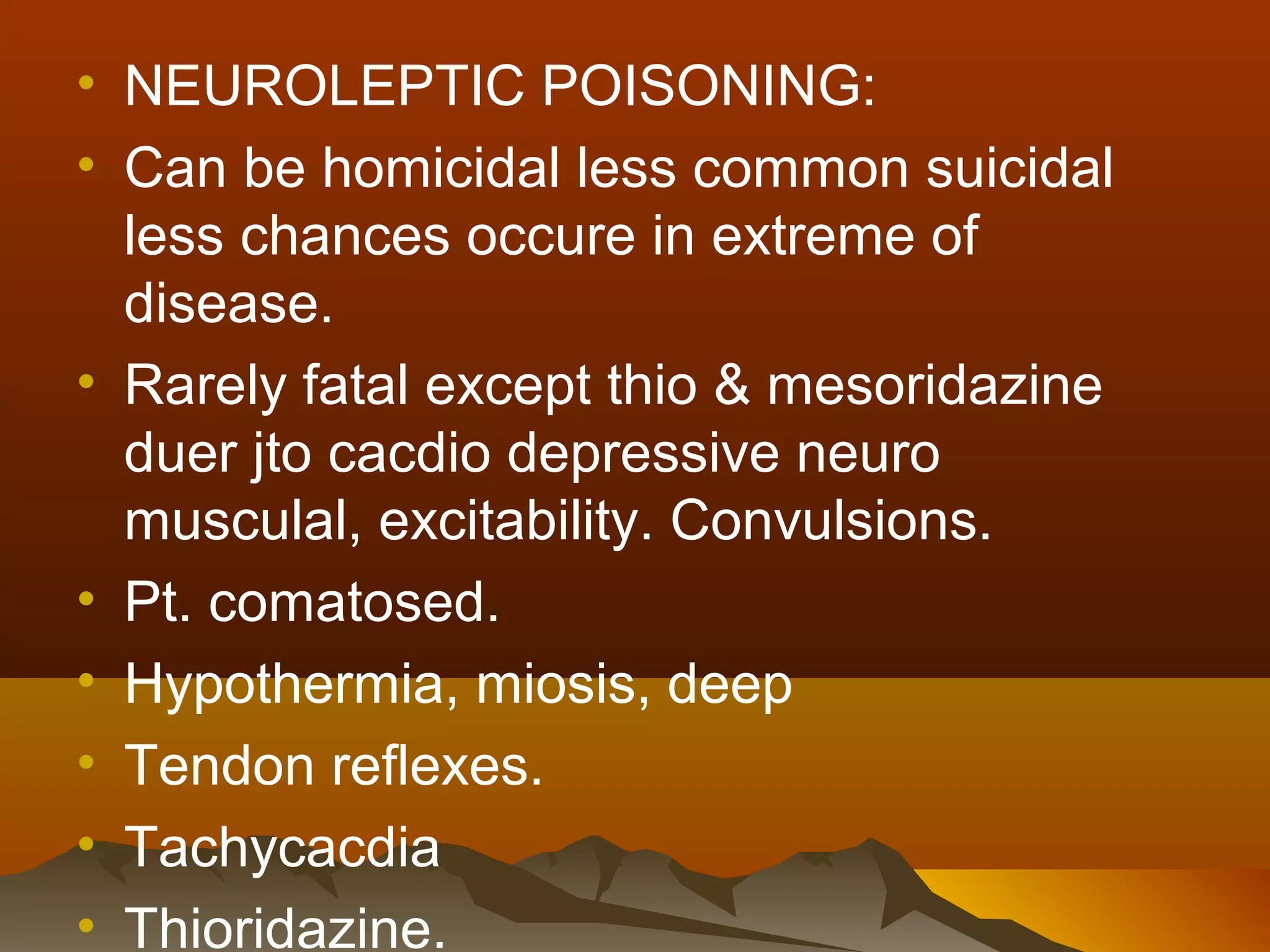 • NEUROLEPTIC POISONING:
• Can be homicidal less common suicidal
  less chances occure in extreme of
  disease.
• Rarely fatal except thio & mesoridazine
  duer jto cacdio depressive neuro
  musculal, excitability. Convulsions.
• Pt. comatosed.
• Hypothermia, miosis, deep
• Tendon reflexes.
• Tachycacdia
• Thioridazine.
 