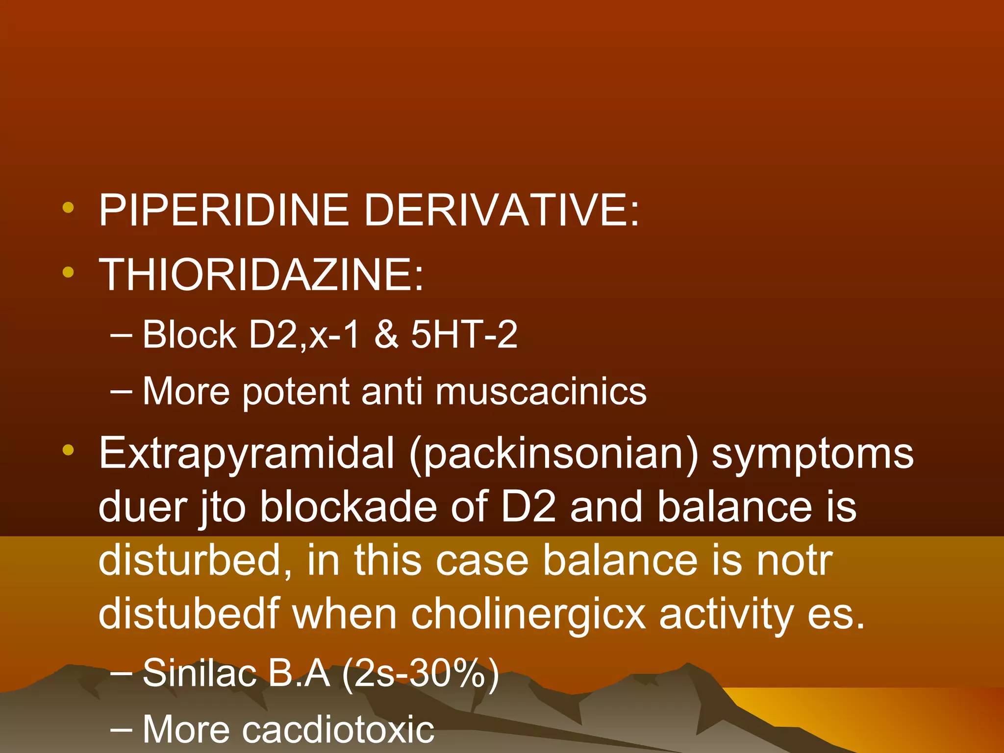 • PIPERIDINE DERIVATIVE:
• THIORIDAZINE:
  – Block D2,x-1 & 5HT-2
  – More potent anti muscacinics
• Extrapyramidal (packinsonian) symptoms
  duer jto blockade of D2 and balance is
  disturbed, in this case balance is notr
  distubedf when cholinergicx activity es.
  – Sinilac B.A (2s-30%)
  – More cacdiotoxic
 
