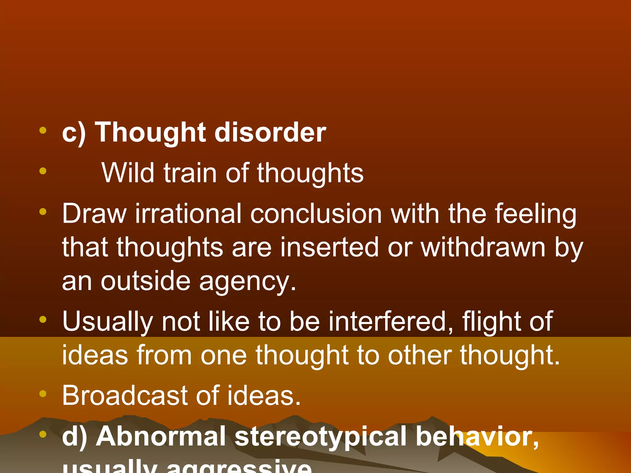 • c) Thought disorder
•    Wild train of thoughts
• Draw irrational conclusion with the feeling
  that thoughts are inserted or withdrawn by
  an outside agency.
• Usually not like to be interfered, flight of
  ideas from one thought to other thought.
• Broadcast of ideas.
• d) Abnormal stereotypical behavior,
 