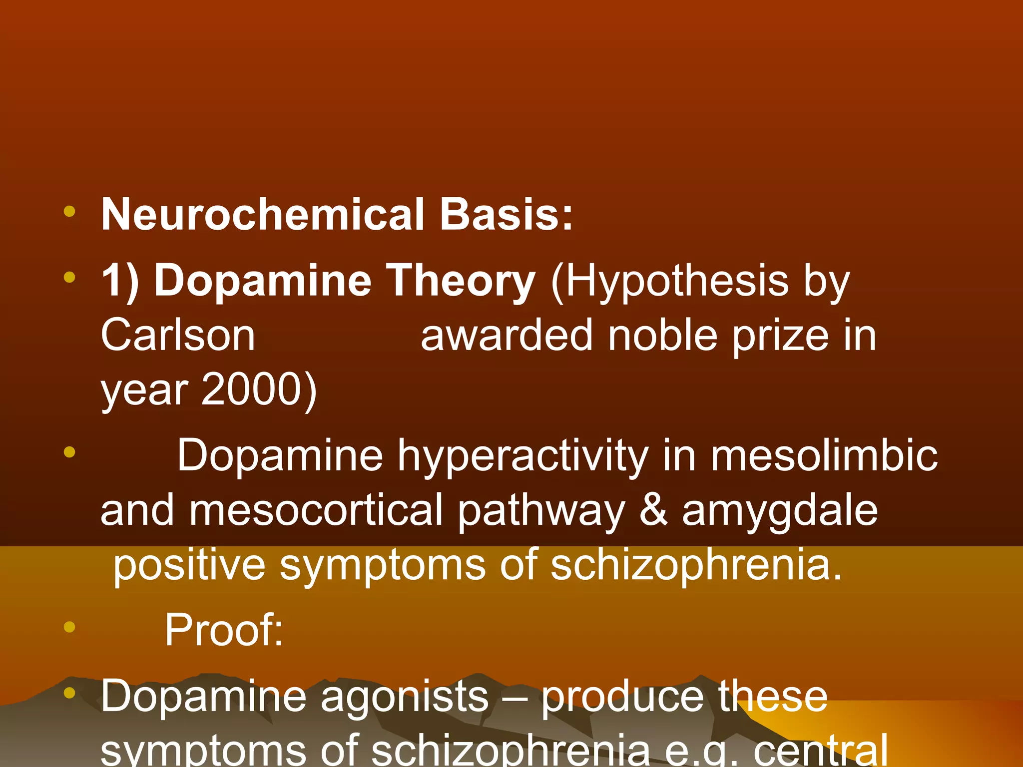 • Neurochemical Basis:
• 1) Dopamine Theory (Hypothesis by
  Carlson         awarded noble prize in
  year 2000)
•     Dopamine hyperactivity in mesolimbic
  and mesocortical pathway & amygdale
   positive symptoms of schizophrenia.
•    Proof:
• Dopamine agonists – produce these
  symptoms of schizophrenia e.g. central
 