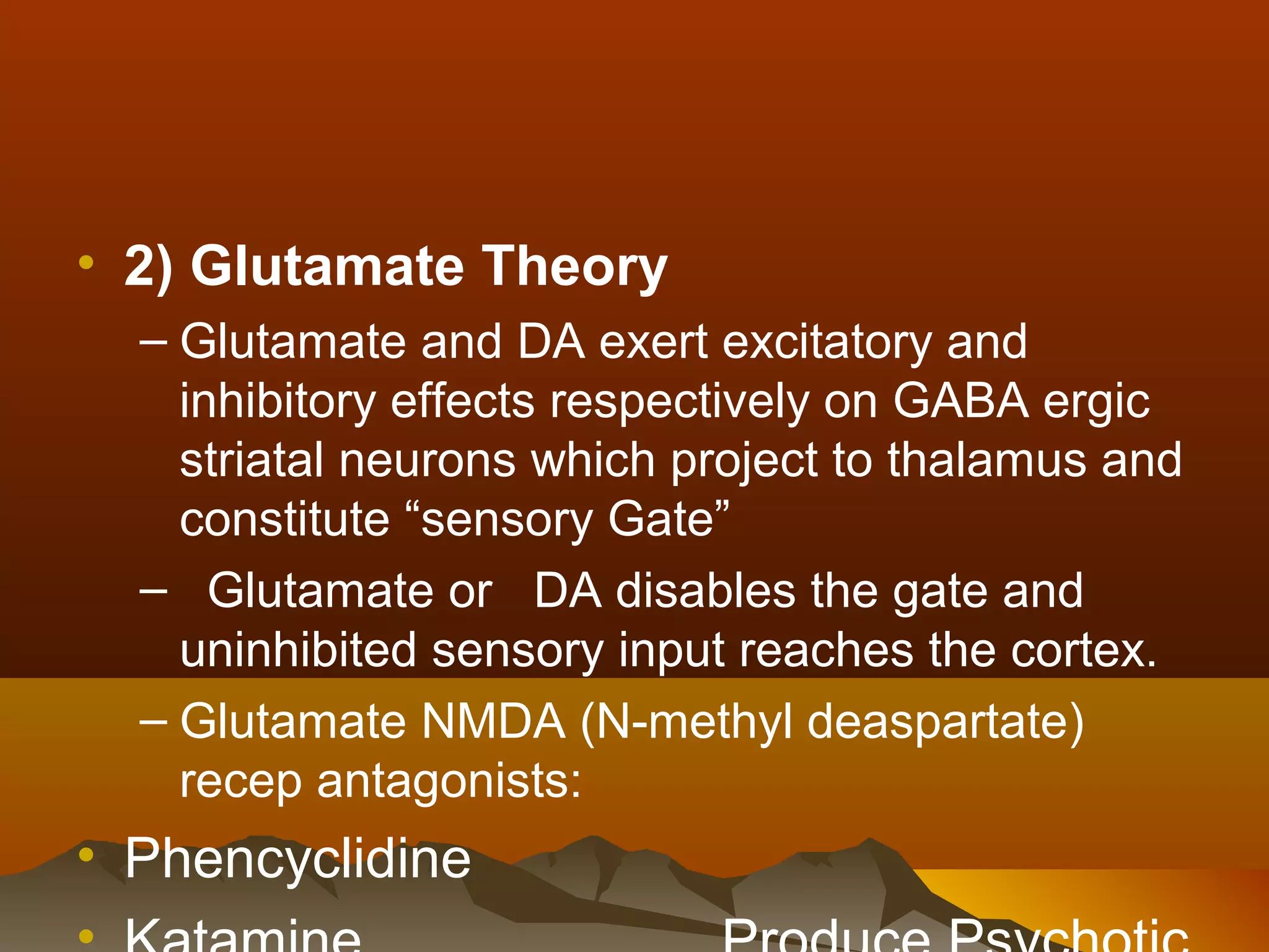 • 2) Glutamate Theory
  – Glutamate and DA exert excitatory and
    inhibitory effects respectively on GABA ergic
    striatal neurons which project to thalamus and
    constitute “sensory Gate”
  – Glutamate or DA disables the gate and
    uninhibited sensory input reaches the cortex.
  – Glutamate NMDA (N-methyl deaspartate)
    recep antagonists:
• Phencyclidine
 