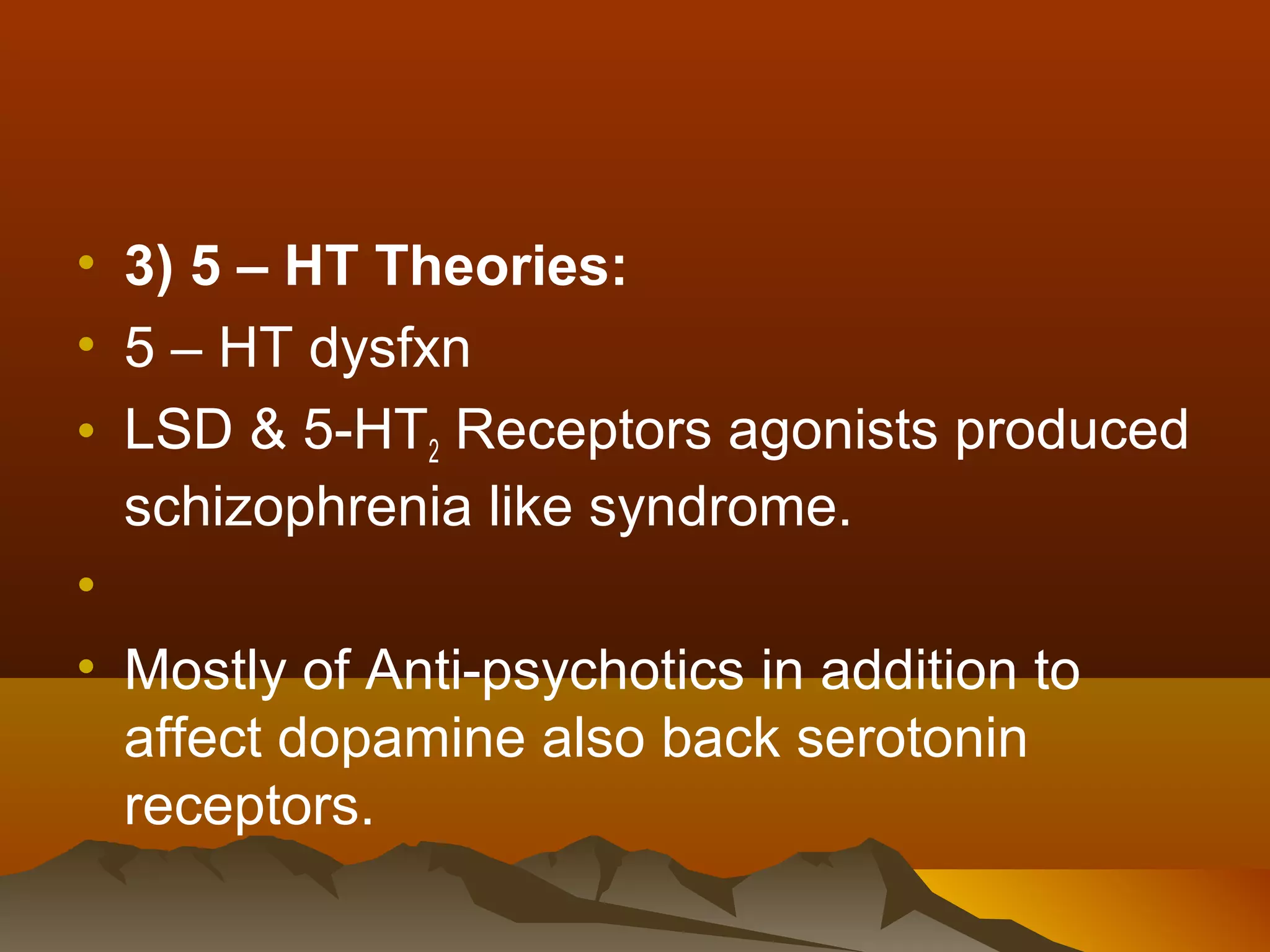 • 3) 5 – HT Theories:
• 5 – HT dysfxn
• LSD & 5-HT2 Receptors agonists produced
  schizophrenia like syndrome.
•
• Mostly of Anti-psychotics in addition to
  affect dopamine also back serotonin
  receptors.
 