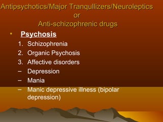 Antipsychotics/Major Tranqullizers/Neuroleptics
                      or
           Anti-schizophrenic drugs
  • Psychosis
     1.   Schizophrenia
     2.   Organic Psychosis
     3.   Affective disorders
     –    Depression
     –    Mania
     –    Manic depressive illness (bipolar
          depression)
 