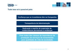 Tudo isso só é possível pela:



           Confiança que os investidores têm na Companhia


                   Transparência da Administração


                Dedicação e espírito de superação de
                colaboradores permeáveis a mudanças


             Pois todos têm clareza da importância da
              prestação de serviços de transmissão
               para qualidade de vida da sociedade.




                         © Todos os direitos reservados para CTEEP   43
 