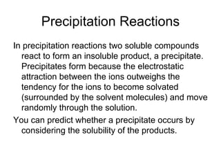 Precipitation Reactions In precipitation reactions two soluble compounds react to form an insoluble product, a precipitate. Precipitates form because the electrostatic attraction between the ions outweighs the tendency for the ions to become solvated (surrounded by the solvent molecules) and move randomly through the solution. You can predict whether a precipitate occurs by considering the solubility of the products. 