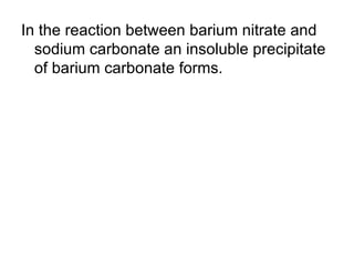 In the reaction between barium nitrate and sodium carbonate an insoluble precipitate of barium carbonate forms. 