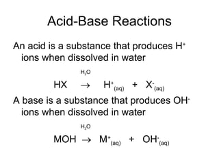 Acid-Base Reactions An acid is a substance that produces H +  ions when dissolved in water H 2 O HX     H + (aq)   +  X - (aq)‏ A base is a substance that produces OH -  ions when dissolved in water H 2 O MOH     M + (aq)   +  OH - (aq)‏ 