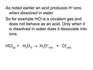 As noted earlier an acid produces H +  ions   when dissolved in water So for example HCl is a covalent gas and does not behave as an acid. Only when it is dissolved in water does it dissociate into ions. HCl (g)  +  H 2 O (l)      H 3 O + (aq)   +  Cl - (aq)‏ 