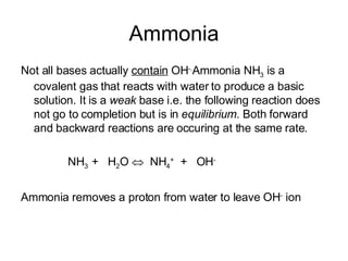 Ammonia Not all bases actually  contain  OH -. Ammonia NH 3  is a covalent gas that reacts with water to produce a basic solution. It is a  weak  base   i.e. the following reaction does not go to completion but is in  equilibrium.  Both forward and backward reactions are occuring at the same rate . NH 3  +  H 2 O     NH 4 +   +  OH - Ammonia removes a proton from water to leave OH -  ion 