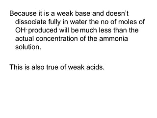 Because it is a weak base and doesn’t dissociate fully in water the no of moles of OH -  produced will be   much less than the actual concentration of the ammonia solution. This is also true of weak acids.  