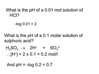 What is the pH of a 0.01 mol solution of HCl? -log 0.01 = 2 What is the pH of a 0.1 molar solution of sulphuric acid? H 2 SO 4      2H +  +  SO 4 2-  [H + ] = 2 x 0.1 = 0.2 mol/l And pH = -log 0.2 = 0.7 