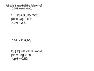 What is the pH of the following? 0.005 mol/l HNO 3 0.05 mol/l H 3 PO 4 [H + ] = 0.005 mol/L  pH = -log 0.005  pH = 2.3 b) [H + ] = 3 x 0.05 mol/L  pH = -log 0.15  pH = 0.82 
