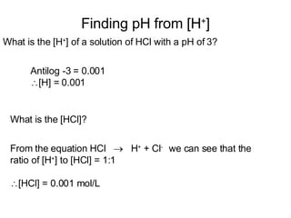 Finding pH from [H + ] What is the [H + ] of a solution of HCl with a pH of 3? Antilog -3 = 0.001  [H] = 0.001 What is the [HCl]? From the equation HCl     H +  + Cl -  we can see that the ratio of [H + ] to [HCl] = 1:1 [HCl] = 0.001 mol/L 