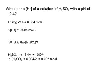 What is the [H + ] of a solution of H 2 SO 4  with a pH of 2.4? Antilog -2.4 = 0.004 mol/L  [H+] = 0.004 mol/L H 2 SO 4      2H+  +  SO 4 2-    [H 2 SO 4 ] = 0.004/2  = 0.002 mol/L What is the [H 2 SO 4 ]? 