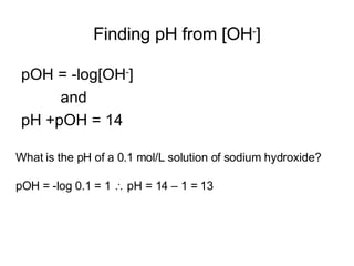 Finding pH from [OH - ] pOH = -log[OH - ] and pH +pOH = 14 What is the pH of a 0.1 mol/L solution of sodium hydroxide? pOH = -log 0.1 = 1    pH = 14 – 1 = 13 