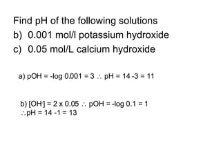 Find pH of the following solutions 0.001 mol/l potassium hydroxide 0.05 mol/L calcium hydroxide a) pOH = -log 0.001 = 3    pH = 14 -3 = 11 b) [OH - ] = 2 x 0.05    pOH = -log 0.1 = 1  pH = 14 -1 = 13 