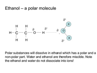 Ethanol – a polar molecule C C H H H H H H O  + Polar substances will dissolve in ethanol which has a polar and a non-polar part. Water and ethanol are therefore miscible. Note the ethanol and water do not dissociate into ions!  -  +  +  - H H - O 