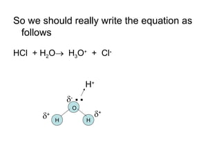 So we should really write the equation as follows HCl  + H 2 O    H 3 O +   +  Cl - H + .. H H  -  +  + O 
