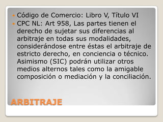ARBITRAJECódigo de Comercio: Libro V, Título VICPC NL: Art 958, Las partes tienen el derecho de sujetar sus diferencias al arbitraje en todas sus modalidades, considerándose entre éstas el arbitraje de estricto derecho, en conciencia o técnico. Asimismo (SIC) podrán utilizar otros medios alternos tales como la amigable composición o mediación y la conciliación.