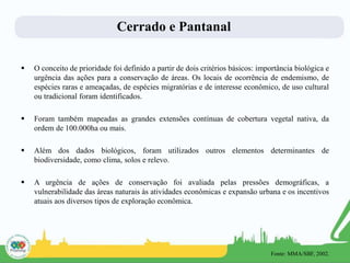 Cerrado e Pantanal
 O conceito de prioridade foi definido a partir de dois critérios básicos: importância biológica e
urgência das ações para a conservação de áreas. Os locais de ocorrência de endemismo, de
espécies raras e ameaçadas, de espécies migratórias e de interesse econômico, de uso cultural
ou tradicional foram identificados.
 Foram também mapeadas as grandes extensões contínuas de cobertura vegetal nativa, da
ordem de 100.000ha ou mais.
 Além dos dados biológicos, foram utilizados outros elementos determinantes de
biodiversidade, como clima, solos e relevo.
 A urgência de ações de conservação foi avaliada pelas pressões demográficas, a
vulnerabilidade das áreas naturais às atividades econômicas e expansão urbana e os incentivos
atuais aos diversos tipos de exploração econômica.
Fonte: MMA/SBF, 2002.
 