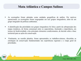 Mata Atlântica e Campos Sulinos
 As ecorregiões foram adotadas como unidades geográficas de análise. Por motivos
operacionais, as ecorregiões foram reagrupadas em seis grupos integradores, além de um
grupo integrador de políticas ambientais.
 A identificação das prioridades nos grupos integradores foi feita a partir da sobreposição dos
mapas temáticos, de forma consensual entre os especialistas, ilustrando a importância, em
termos de biodiversidade e dos principais elementos condicionantes, de decisão sobre a base
territorial para as ações de conservação.
 Finalmente, na reunião plenária, foram apresentados os trabalhos-sínteses, discutidas as
estratégias de conservação fundamentadas nas experiências regionais e o mapa geral de
prioridades.
Fonte: MMA/SBF, 2002.
 