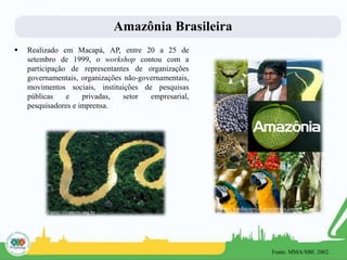 Amazônia Brasileira
 Realizado em Macapá, AP, entre 20 a 25 de
setembro de 1999, o workshop contou com a
participação de representantes de organizações
governamentais, organizações não-governamentais,
movimentos sociais, instituições de pesquisas
públicas e privadas, setor empresarial,
pesquisadores e imprensa.
Fonte: vivaterra.org.br
Fonte: verdecapital.wordpress.com
Fonte: MMA/SBF, 2002.
 