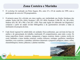 Zona Costeira e Marinha
 O workshop foi realizado em Porto Seguro, BA, entre 25 e 29 de outubro de 1999, com a
participação de cerca de 150 pesquisadores.
 O primeiro passo foi a divisão em cinco regiões, por similaridade nas feições litorâneas dos
estados: Norte (AP, PA e MA), Nordeste 1 (PI, CE e RN), Nordeste 2 (PB, PE, AL, SE e BA),
Sudeste (ES, RJ, SP e PR) e Sul (SC e RS). Para cada região foi elaborado um diagnóstico,
composto a partir de ampla revisão bibliográfica e de questionários enviados a todas as
instituições de pesquisa da área.
 Cada litoral regional foi subdividido em unidades físico-ambientais, que serviram de base de
análise e de apresentação do trabalho, totalizando 45 compartimentos, para toda a costa. Os
temas específicos foram: estuários, manguezais e lagoas costeiras; dunas e praias; recifes de
coral; banhados e áreas úmidas costeiras; costões rochosos; restingas; quelônios; mamíferos
marinhos; aves costeiras e marinhas; teleósteos demersais e pequenos pelágicos; atuns e afins;
elasmobrânquios; bentos; plâncton; e plantas marinhas.
Fonte: inclusaosocial.com
Fonte: MMA/SBF, 2002.
 