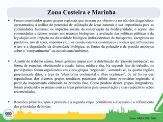  Foram constituídos quatro grupos regionais que tiveram por objetivo a revisão dos diagnósticos
apresentados; a análise do potencial de utilização de áreas naturais e sua importância para as
comunidades humanas; os impactos sociais da conservação da biodiversidade; o acesso das
comunidades e setores sociais aos recursos biológicos; a avaliação das políticas públicas e da
legislação com impacto na diversidade biológica (infra-estrutura de transportes, energética ou
produtiva, uso da terra, impostos etc.); os condicionantes econômicos e sociais que influenciam
o uso e a degradação da diversidade biológica; as fontes de poluição e de pressão antrópica
sobre o “compartimento” ou ecossistema/ambiente.
 A partir do trabalho acima, foram gerados mapas com a distribuição da “pressão antrópica”, na
forma de manchas, obedecendo à escala: baixa, média e alta. Na segunda fase do trabalho, os
participantes foram organizados em cinco grupos “regionais”, somando-se, às quatro regiões
propriamente ditas, a área da “plataforma continental e ilhas oceânicas”, de tal forma que
especialistas dos diversos grupos temáticos pudessem definir áreas prioritárias regionais, a
partir do mapeamento elaborado na primeira fase. Como produto desses grupos integradores,
foram produzidos os mapas com as áreas prioritárias para conservação e suas respectivas ações
recomendadas.
 Reuniões plenárias, após a primeira e a segunda etapa, permitiram a discussão e o refinamento
das prioridades definidas.
Zona Costeira e Marinha
Fonte: MMA/SBF, 2002.
 